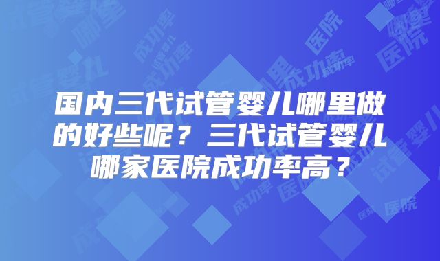 国内三代试管婴儿哪里做的好些呢？三代试管婴儿哪家医院成功率高？