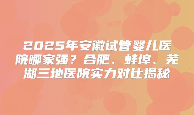 2025年安徽试管婴儿医院哪家强？合肥、蚌埠、芜湖三地医院实力对比揭秘