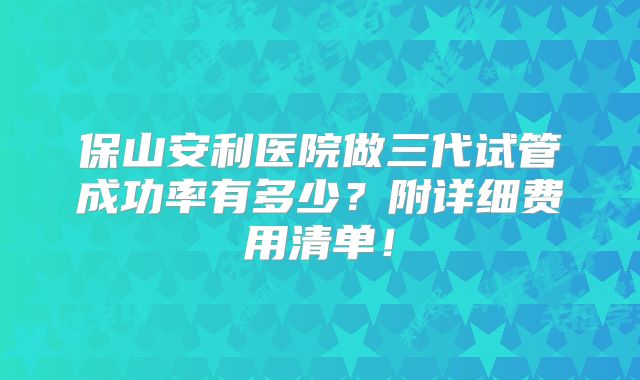 保山安利医院做三代试管成功率有多少？附详细费用清单！