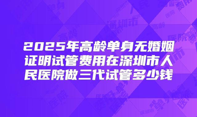 2025年高龄单身无婚姻证明试管费用在深圳市人民医院做三代试管多少钱