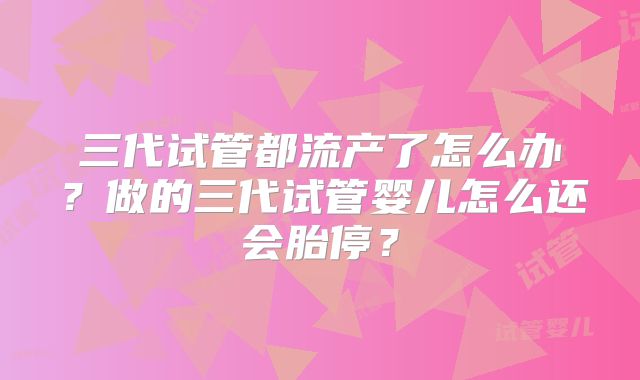 三代试管都流产了怎么办？做的三代试管婴儿怎么还会胎停？