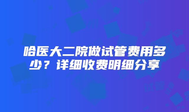 哈医大二院做试管费用多少?详细收费明细分享