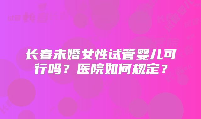 长春未婚女性试管婴儿可行吗？医院如何规定？