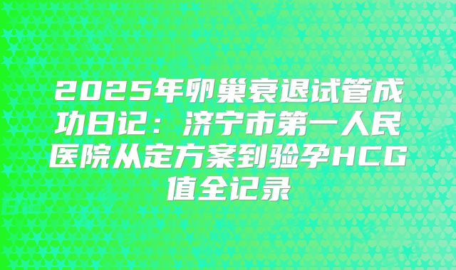2025年卵巢衰退试管成功日记：济宁市第一人民医院从定方案到验孕HCG值全记录