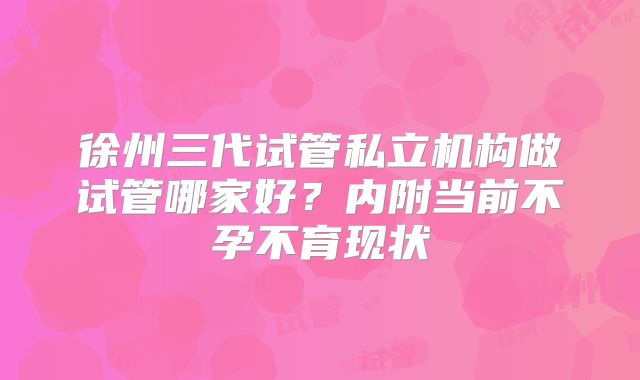 徐州三代试管私立机构做试管哪家好？内附当前不孕不育现状
