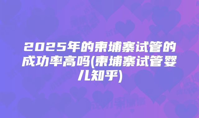 2025年的柬埔寨试管的成功率高吗(柬埔寨试管婴儿知乎)