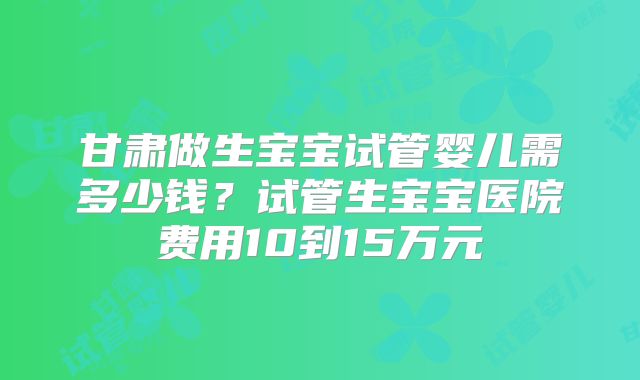 甘肃做生宝宝试管婴儿需多少钱？试管生宝宝医院费用10到15万元