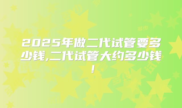 2025年做二代试管要多少钱,二代试管大约多少钱!