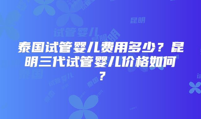 泰国试管婴儿费用多少？昆明三代试管婴儿价格如何？