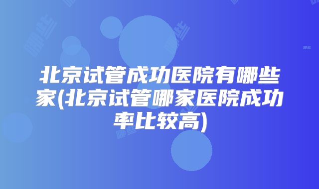 北京试管成功医院有哪些家(北京试管哪家医院成功率比较高)