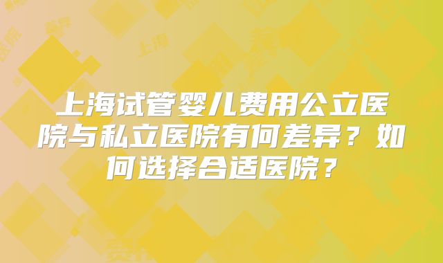 上海试管婴儿费用公立医院与私立医院有何差异？如何选择合适医院？