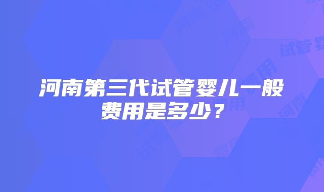 河南第三代试管婴儿一般费用是多少？