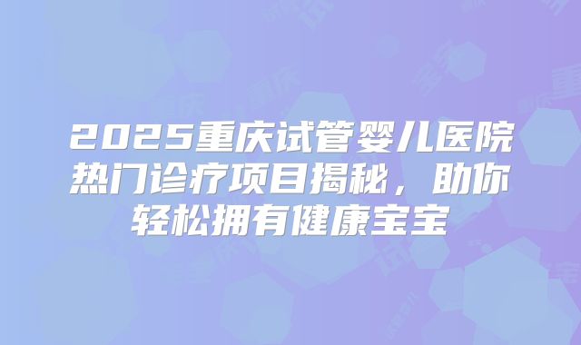 2025重庆试管婴儿医院热门诊疗项目揭秘，助你轻松拥有健康宝宝