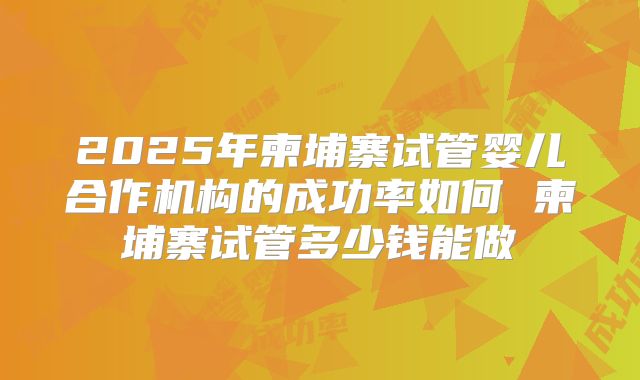 2025年柬埔寨试管婴儿合作机构的成功率如何 柬埔寨试管多少钱能做