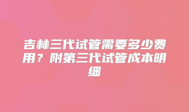 吉林三代试管需要多少费用？附第三代试管成本明细