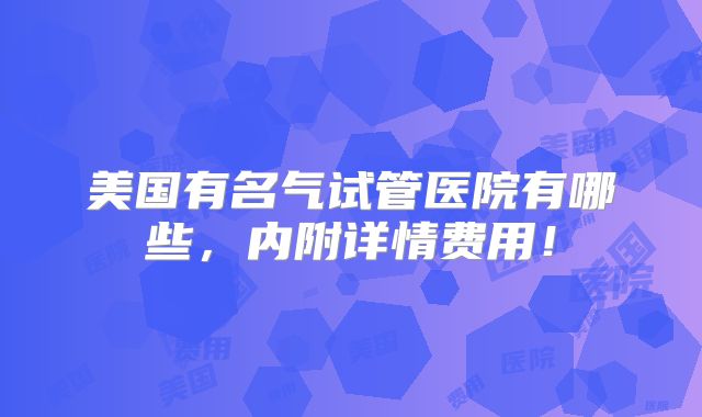 美国有名气试管医院有哪些,内附详情费用!