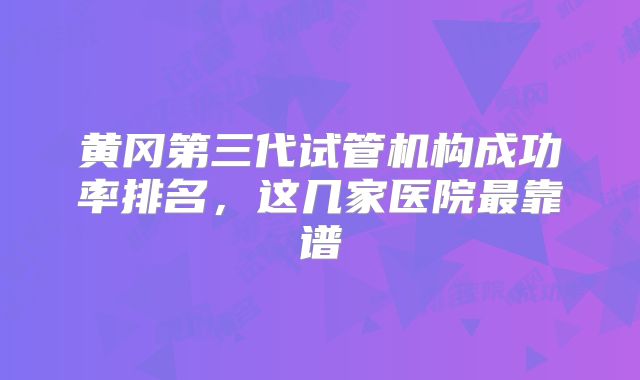 黄冈第三代试管机构成功率排名，这几家医院最靠谱