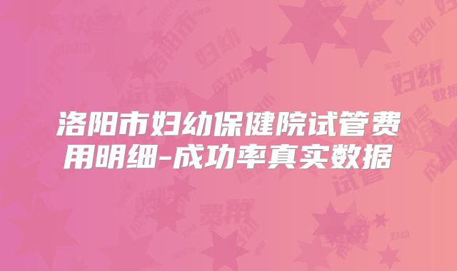 洛阳市妇幼保健院试管费用明细-成功率真实数据