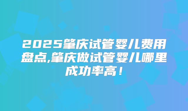 2025肇庆试管婴儿费用盘点,肇庆做试管婴儿哪里成功率高！