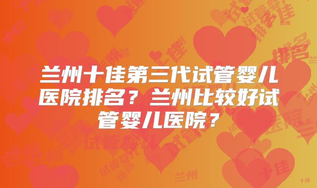 兰州十佳第三代试管婴儿医院排名？兰州比较好试管婴儿医院？