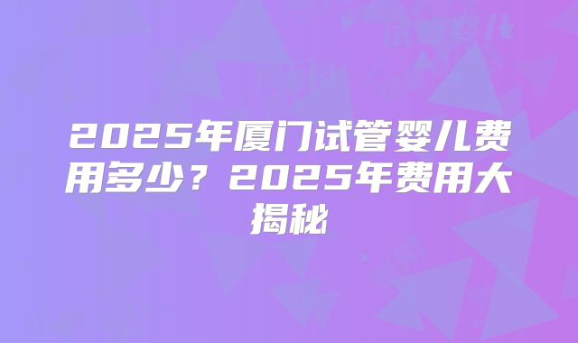 2025年厦门试管婴儿费用多少?2025年费用大揭秘
