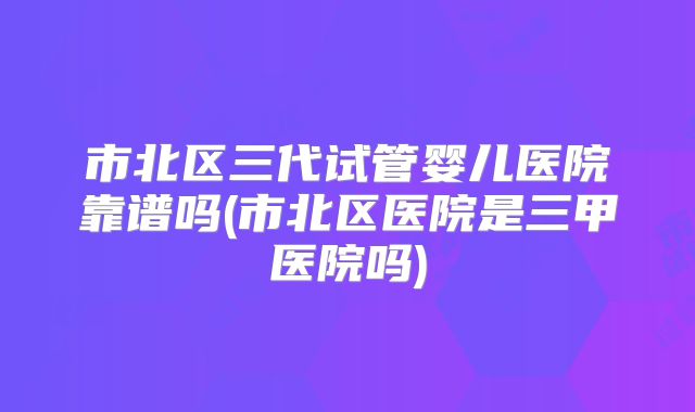 市北区三代试管婴儿医院靠谱吗(市北区医院是三甲医院吗)