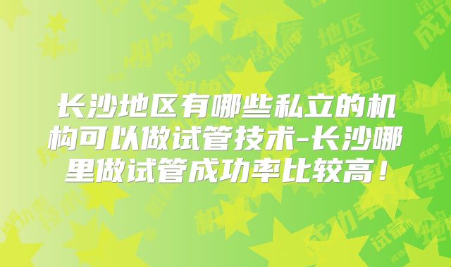 长沙地区有哪些私立的机构可以做试管技术-长沙哪里做试管成功率比较高！