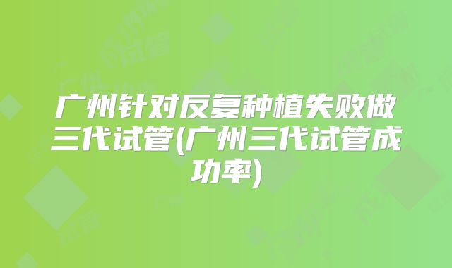 广州针对反复种植失败做三代试管(广州三代试管成功率)