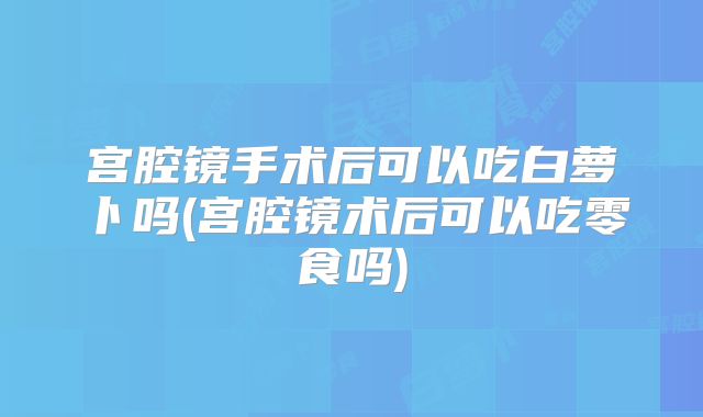 宫腔镜手术后可以吃白萝卜吗(宫腔镜术后可以吃零食吗)