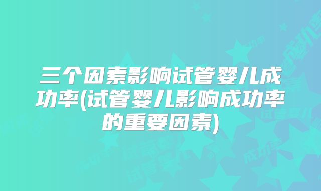 三个因素影响试管婴儿成功率(试管婴儿影响成功率的重要因素)