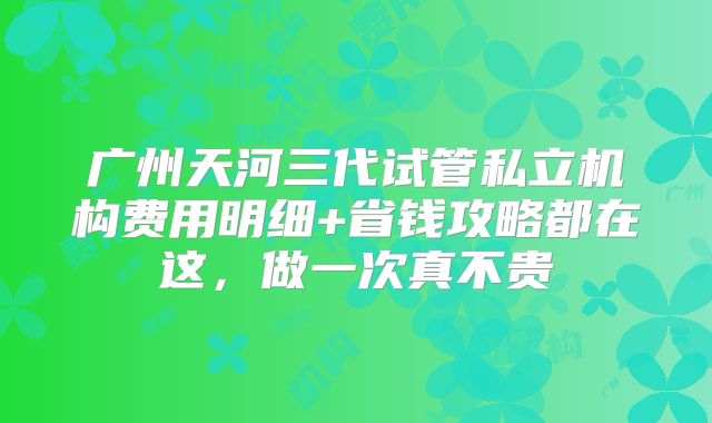 广州天河三代试管私立机构费用明细+省钱攻略都在这，做一次真不贵