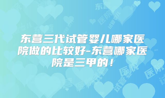 东营三代试管婴儿哪家医院做的比较好-东营哪家医院是三甲的！
