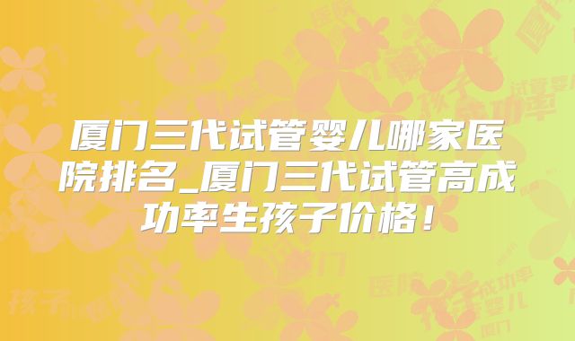 厦门三代试管婴儿哪家医院排名_厦门三代试管高成功率生孩子价格！