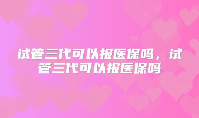 试管三代可以报医保吗，试管三代可以报医保吗