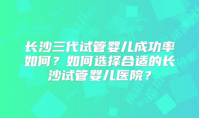 长沙三代试管婴儿成功率如何？如何选择合适的长沙试管婴儿医院？