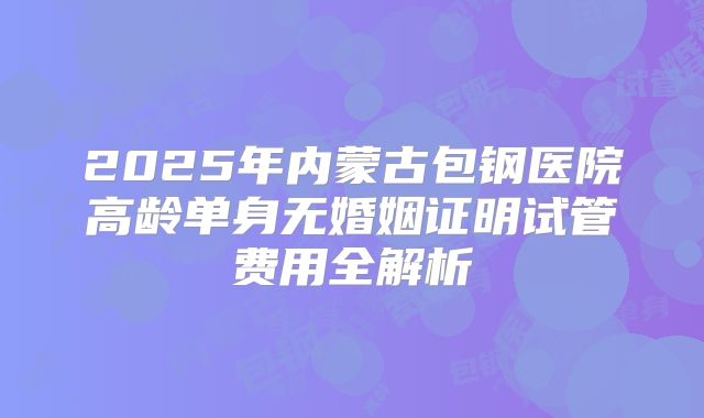 2025年内蒙古包钢医院高龄单身无婚姻证明试管费用全解析