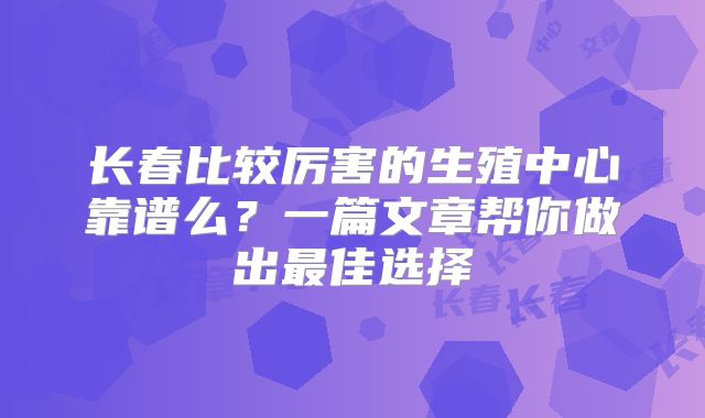 长春比较厉害的生殖中心靠谱么？一篇文章帮你做出最佳选择