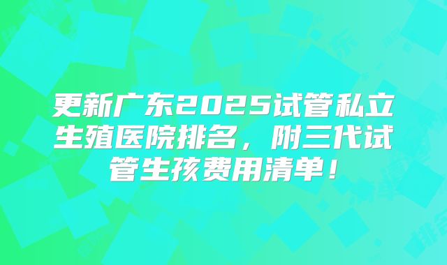 更新广东2025试管私立生殖医院排名，附三代试管生孩费用清单！