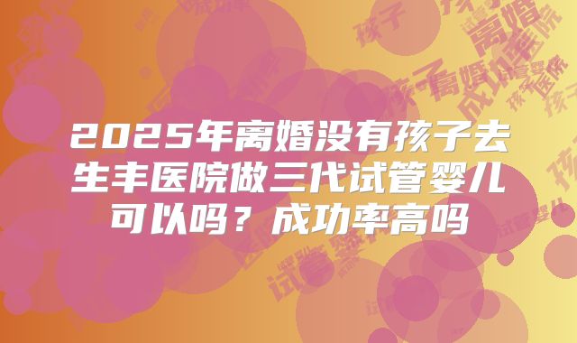 2025年离婚没有孩子去生丰医院做三代试管婴儿可以吗？成功率高吗