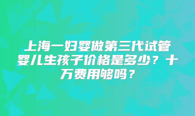 上海一妇婴做第三代试管婴儿生孩子价格是多少？十万费用够吗？