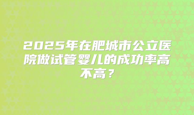 2025年在肥城市公立医院做试管婴儿的成功率高不高？