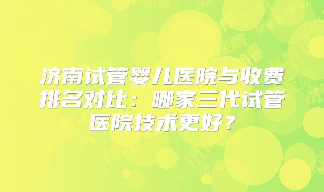 济南试管婴儿医院与收费排名对比：哪家三代试管医院技术更好？