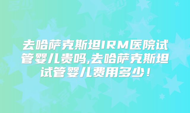 去哈萨克斯坦IRM医院试管婴儿贵吗,去哈萨克斯坦试管婴儿费用多少！