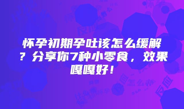 怀孕初期孕吐该怎么缓解？分享你7种小零食，效果嘎嘎好！