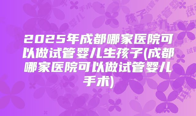2025年成都哪家医院可以做试管婴儿生孩子(成都哪家医院可以做试管婴儿手术)