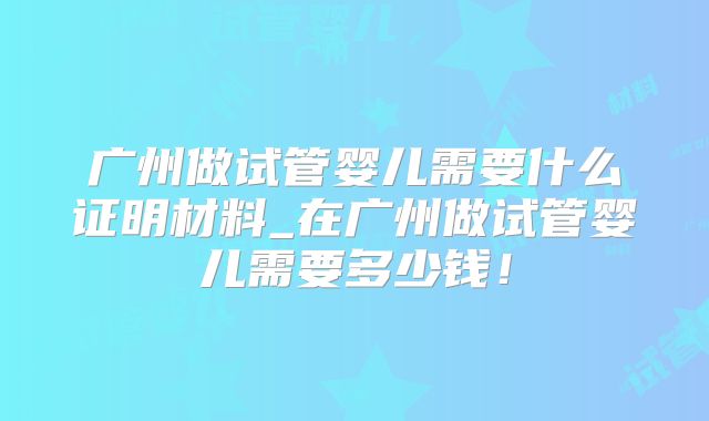 广州做试管婴儿需要什么证明材料_在广州做试管婴儿需要多少钱！