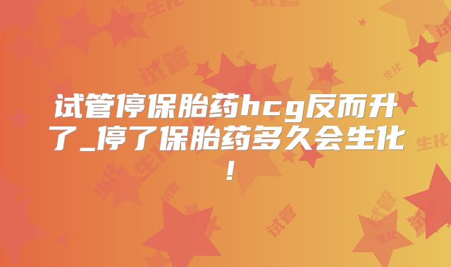 试管停保胎药hcg反而升了_停了保胎药多久会生化！