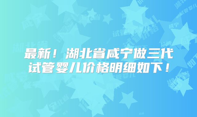 最新！湖北省咸宁做三代试管婴儿价格明细如下！