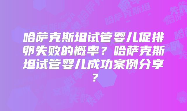 哈萨克斯坦试管婴儿促排卵失败的概率？哈萨克斯坦试管婴儿成功案例分享？