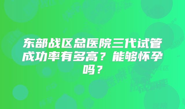 东部战区总医院三代试管成功率有多高?能够怀孕吗?